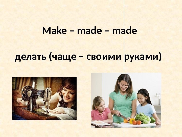 Make – made делать (чаще – своими руками) 