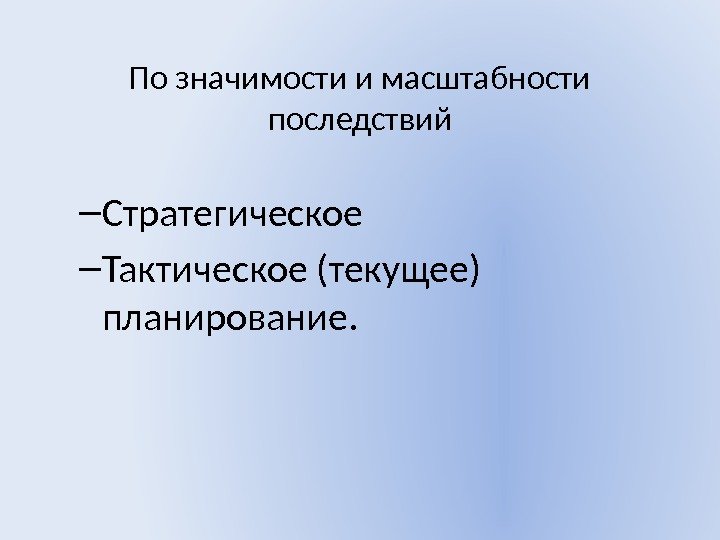 По значимости и масштабности последствий – Стратегическое  – Тактическое (текущее) планирование. 