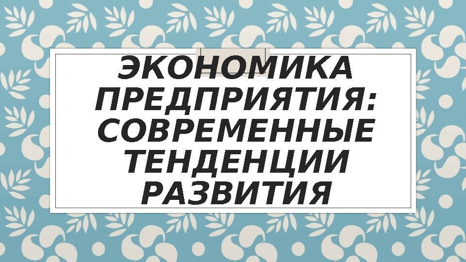 ЭКОНОМИКА ПРЕДПРИЯТИЯ:  СОВРЕМЕННЫЕ ТЕНДЕНЦИИ РАЗВИТИЯ 