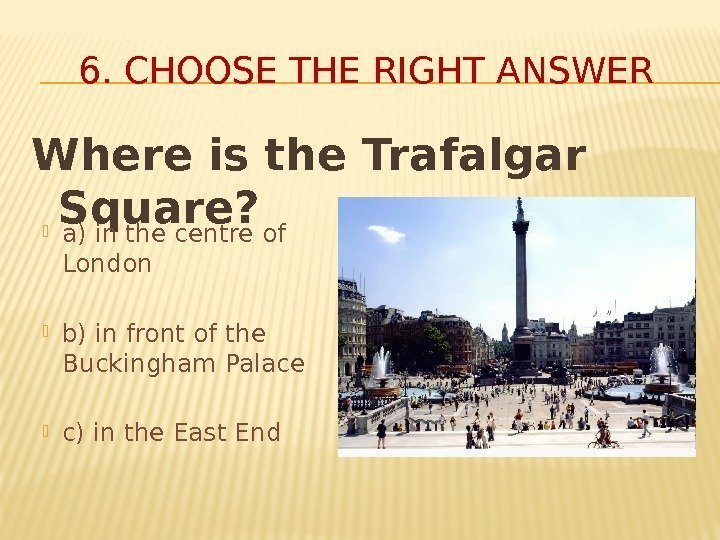 Where is the Trafalgar Square? 6. CHOOSE THE RIGHT ANSWER a) in the centre