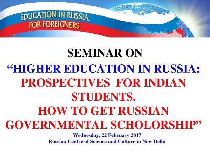 “ HIGHEREDUCATIONINRUSSIA: PROSPECTIVESFORINDIAN STUDENTS. HOWTOGETRUSSIAN GOVERNMENTALSCHOLORSHIP” SEMINARON Wednesday, 22 February 2017 Russian. Centreof. Scienceand.