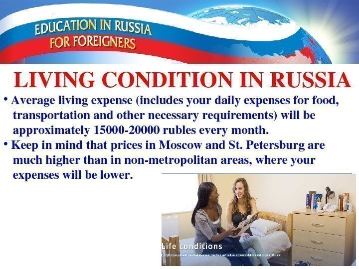 LIVINGCONDITIONINRUSSIA •  Averagelivingexpense(includesyourdailyexpensesforfood,  transportationandothernecessaryrequirements)willbe approximately 1500020000 rubleseverymonth.  •  Keepinmindthatpricesin. Moscowand.