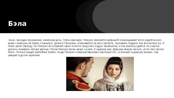 Бэла - молодая черкешенка, княжеская дочь. Очень красивая. Печорин увлекается девушкой и выкрадывает ее Бэла - молодая черкешенка, княжеская дочь. Очень красивая. Печорин увлекается девушкой и выкрадывает ее