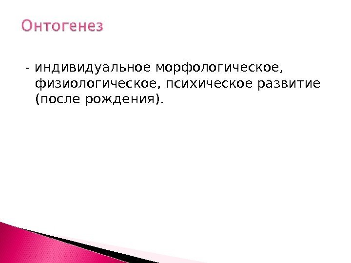 - индивидуальное морфологическое,  физиологическое, психическое развитие (после рождения).  