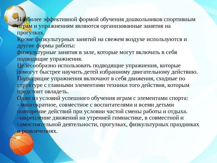 Наиболееэффективнойформойобучениядошкольниковспортивным играмиупражнениямявляютсяорганизованныезанятияна прогулках. Кромефизкультурныхзанятийнасвежемвоздухеиспользуютсяи другиеформыработы: физкультурныезанятиявзале, которыемогутвключатьвсебя подводящиеупражнения. Целесообразноиспользоватьподводящиеупражнения, которые помогутбыстреенаучитьдетейизбранномудвигательномудействию. Подводящиеупражнениявключаютвсебядвижения, сходныепо структуресглавнымиэлементамитехникитогодействия,