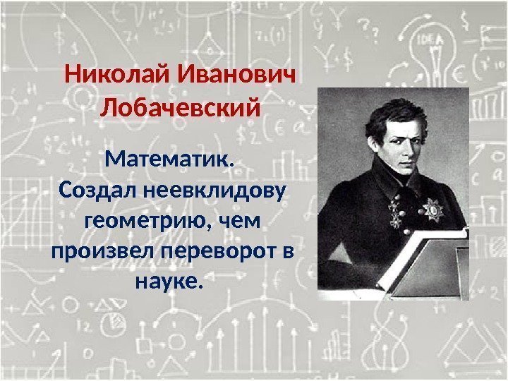 Николай Иванович Лобачевский Математик.  Создал неевклидову геометрию, чем произвел переворот в науке. 