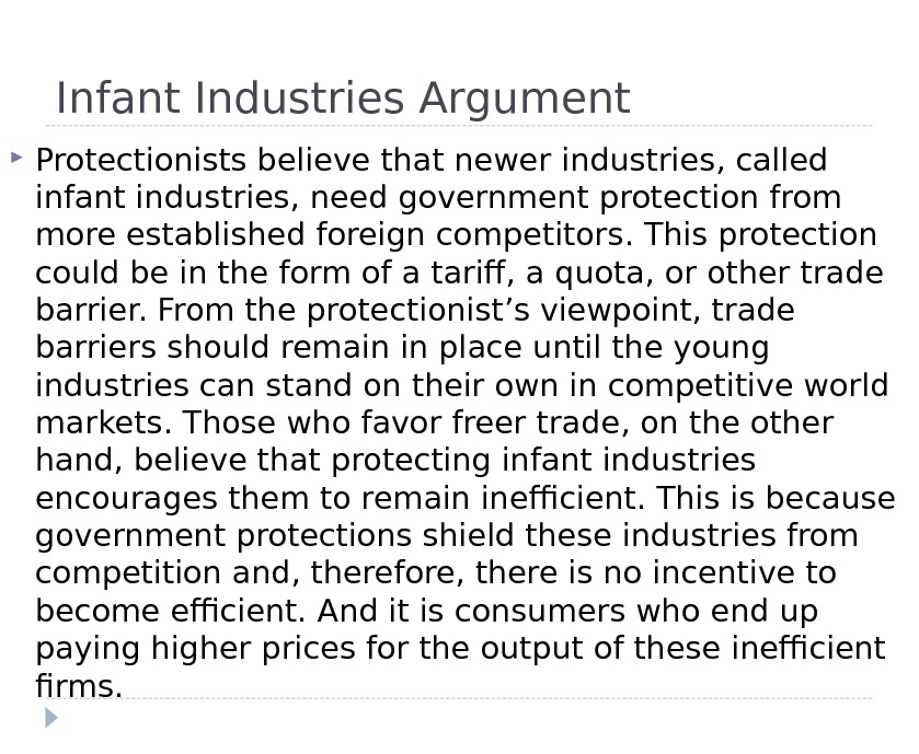 Infant Industries Argument Protectionists believe that newer industries, called infant industries, need government protection from more