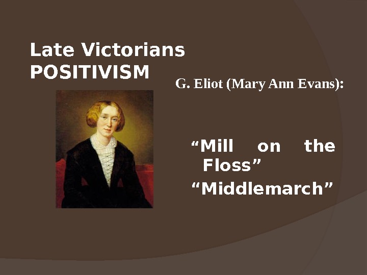 Late Victorians POSITIVISM “ Mill on the Floss” “ Middlemarch”G. Eliot (Mary Ann Evans): 