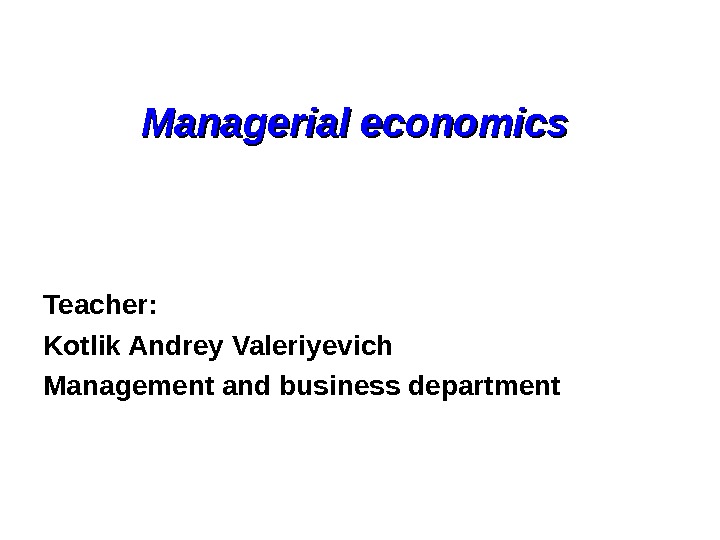   Managerial economics  Teacher: Kotlik Andrey Valeriyevich Management and business department 