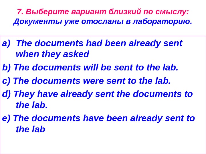 7. Выберите вариант близкий по смыслу:  Документы уже отосланы в лабораторию. a) The documents had
