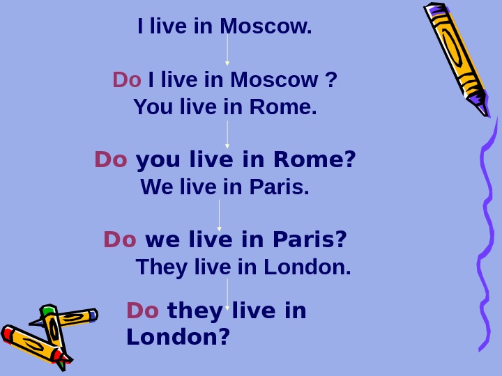 I live in Moscow. Do I live in Moscow ? You live in Rome. Do you