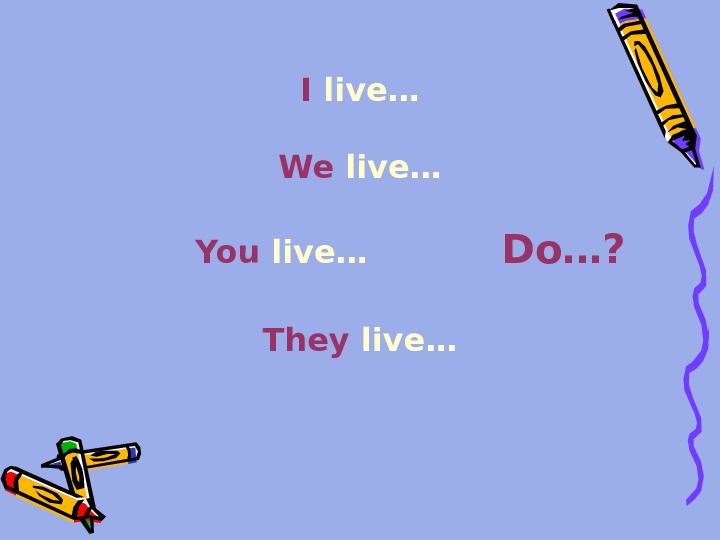 I live… We live…  You live…   Do…? They live… 