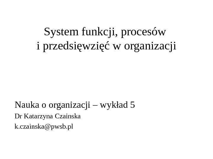 System funkcji, procesów i przedsięwzięć w organizacji Nauka o organizacji – wykład 5 Dr Katarzyna Czainska