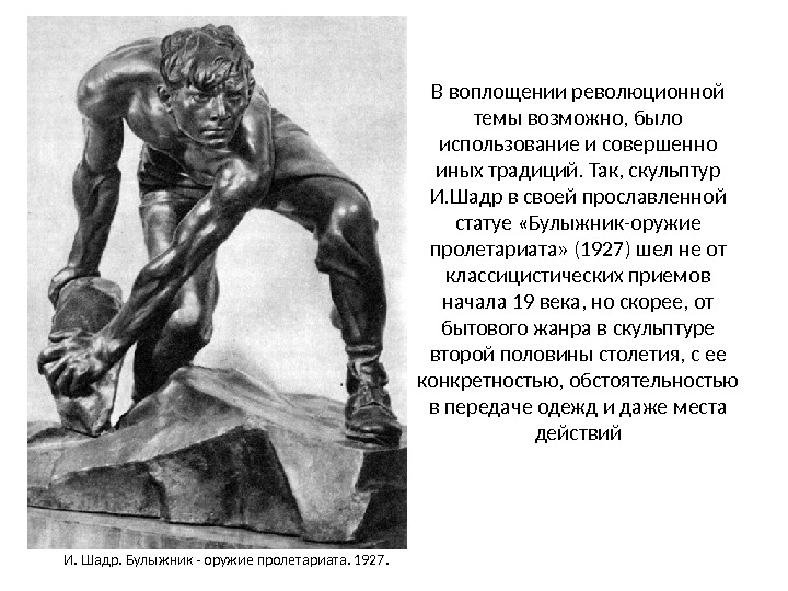 В воплощении революционной темы возможно, было использование и совершенно иных традиций. Так, скульптур И. Шадр в своей прославленной статуе «Булыжник-оружие пролетариата» (1927) шел не от
