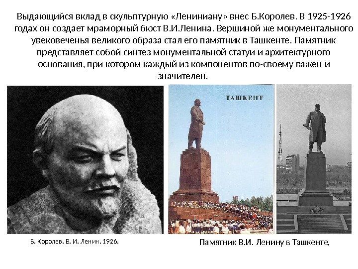 Выдающийся вклад в скульптурную «Лениниану» внес Б. Королев. В 1925-1926 годах он создает мраморный бюст В. И. Ленина. Вершиной же монументального увековеченья великого образа стал