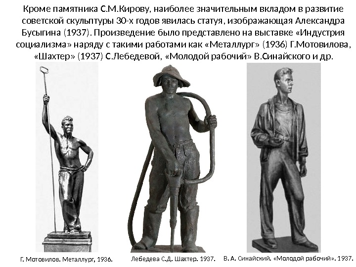 Кроме памятника С. М. Кирову, наиболее значительным вкладом в развитие советской скульптуры 30-х годов явилась статуя, изображающая Александра Бусыгина (1937). Произведение было представлено на выставке