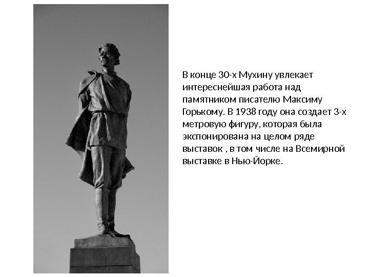 В конце 30-х Мухину увлекает интереснейшая работа над памятником писателю Максиму Горькому. В 1938 году она создает 3-х метровую фигуру, которая была экспонирована на целом