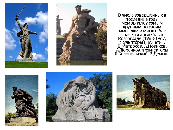 В числе завершенных в последние годы мемориалов самым крупным по своим замыслам и масштабам является ансамбль в Волгограде (1963-1967, скульпторы Е. Вучетич, В. Матросов, А.