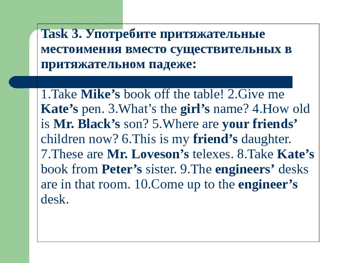 Task 3. Употребите притяжательные местоимения вместо существительных в притяжательном падеже: 1. Take Mike’s bookoffthetable!2. Giveme Kate’s