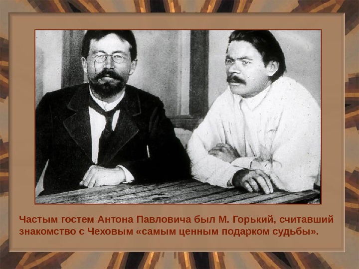 Частым гостем Антона Павловича был М. Горький, считавший знакомство с Чеховым «самым ценным подарком судьбы» .