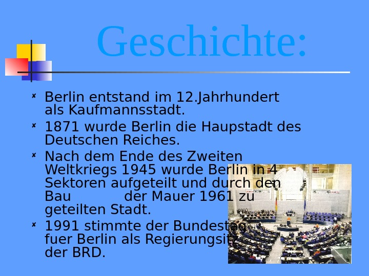 Geschichte:  Berlin entstand im 12. Jahrhundert als Kaufmannsstadt.  1871 wurde Berlin die Haupstadt des