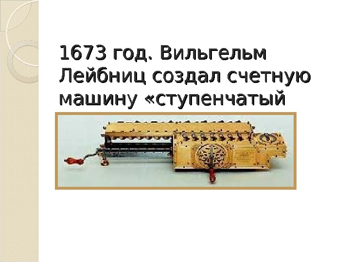 1673 год. Вильгельм Лейбниц создал счетную машину «ступенчатый вычислитель» . 