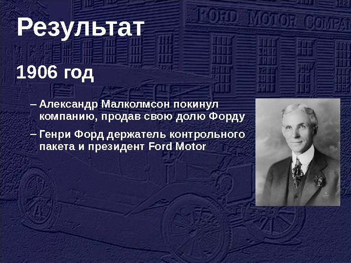 Результат 1906 год – Александр Малколмсон покинул компанию, продав свою долю Форду – Генри Форд держатель