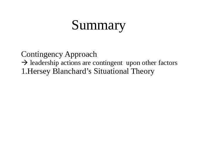 Summary Contingency Approach  leadership actions are contingent upon other factors 1. Hersey Blanchard’s Situational Theory
