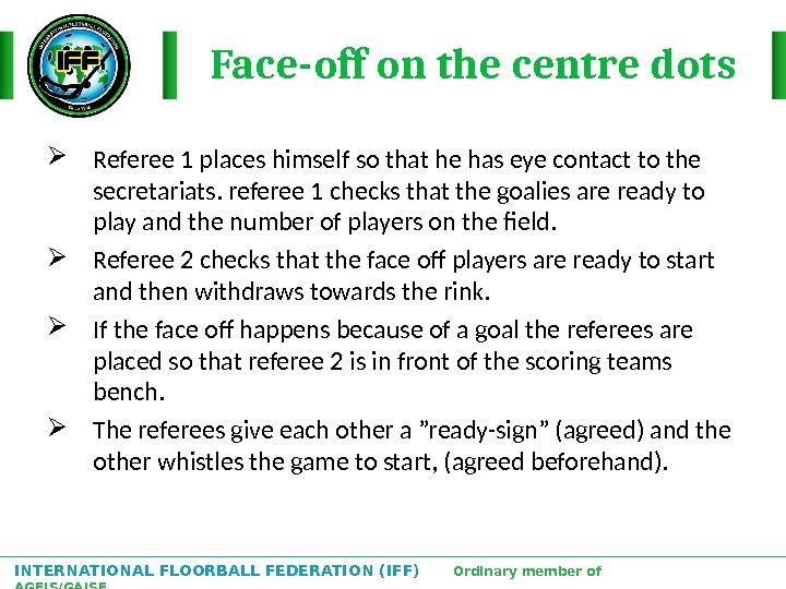 INTERNATIONAL FLOORBALL FEDERATION (IFF)  Ordinary member of AGFIS/GAISF Face-off on the centre dots Referee 1