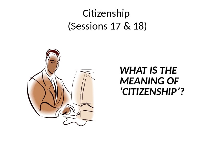 Citizenship (Sessions 17 & 18) WHAT IS THE MEANING OF ‘CITIZENSHIP’? 