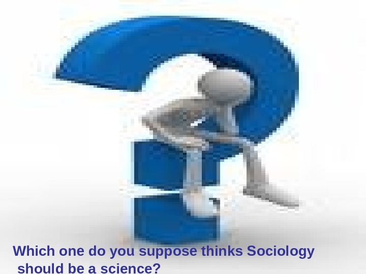  Which one do you suppose thinks Sociology should be a science? 