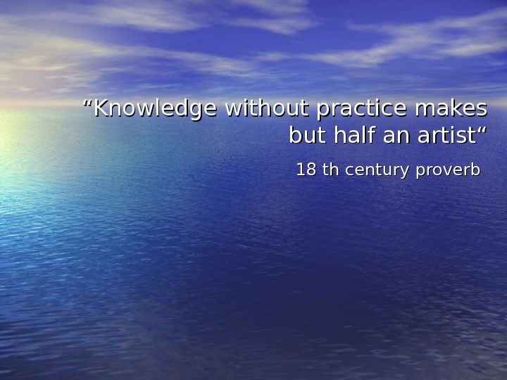   ““ Knowledge without practice makes but half an artist“ 18 th century proverb 