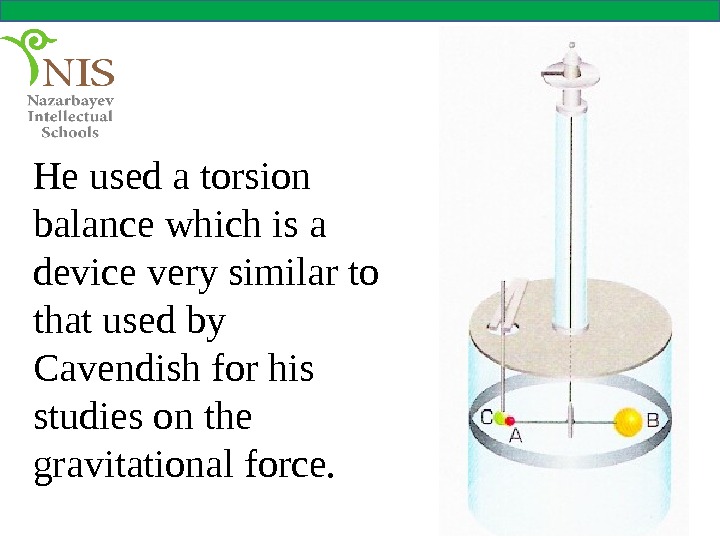 He used a torsion balance which is a device very similar to that used by Cavendish