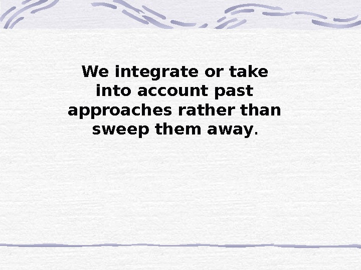 We integrate or take into account past approaches rather than sweep them away.  