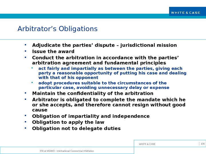 WHITE & CASE ESI at MGIMO - International Commercial Arbitration 106 Arbitrator’s Obligations Adjudicate the parties’