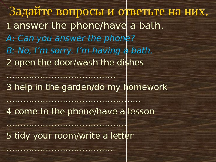 Задайте вопросы и ответьте на них. 1 answer the phone/have a bath. A: Can you answer