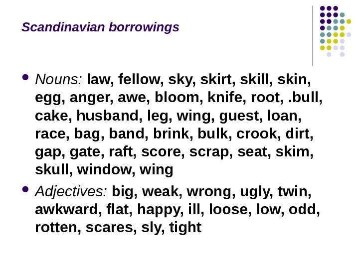 Scandinavian borrowings Nouns:  law, fellow, sky, skirt, skill, skin,  egg, anger, awe, bloom, knife,
