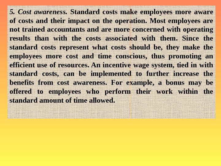   5.  Cost awareness.  Standard costs make employees more aware of costs and