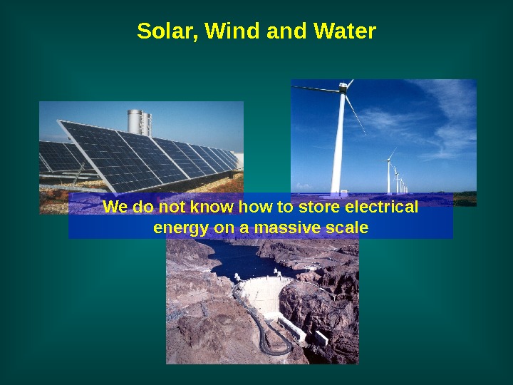   Solar, Wind and Water We do not know how to store electrical energy on
