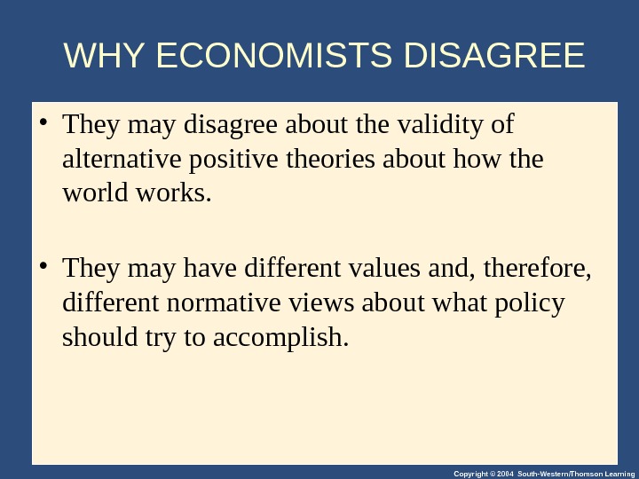 Copyright © 2004 South-Western/Thomson Learning. WHY ECONOMISTS DISAGREE • They may disagree about the validity of