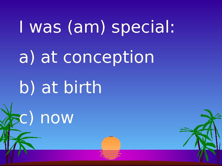I was (am) special: a)  at conception b)  at birth c)  now 