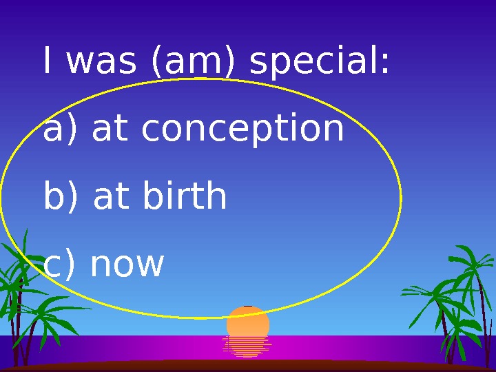 I was (am) special: a)  at conception b)  at birth c)  now 