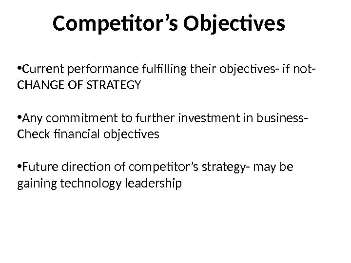 Competitor’s Objectives • Current performance fulfilling their objectives- if not- CHANGE OF STRATEGY • Any commitment