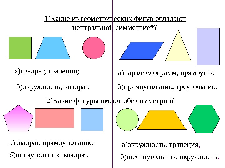 1)Какие из геометрических фигур обладают центральной симметрией? 2)Какие фигуры имеют обе симметрии? а)квадрат, трапеция;  б)окружность,