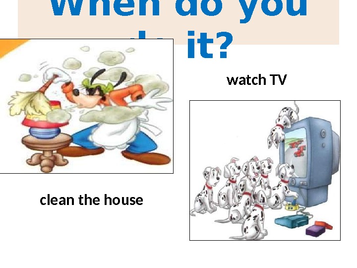 When do you do it? clean the house watch TV 