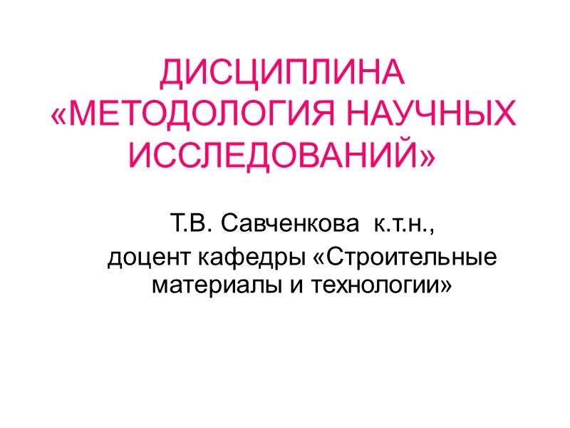 ДИСЦИПЛИНА «МЕТОДОЛОГИЯ НАУЧНЫХ ИССЛЕДОВАНИЙ»  Т.В. Савченкова  к.т.н.,  доцент кафедры «Строительные материалы