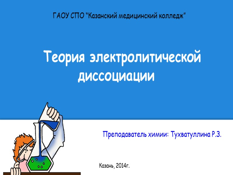 Теория электролитической диссоциации Преподаватель химии: Тухватуллина Р.З. ГАОУ СПО “Казанский медицинский колледж” Казань, 2014г.