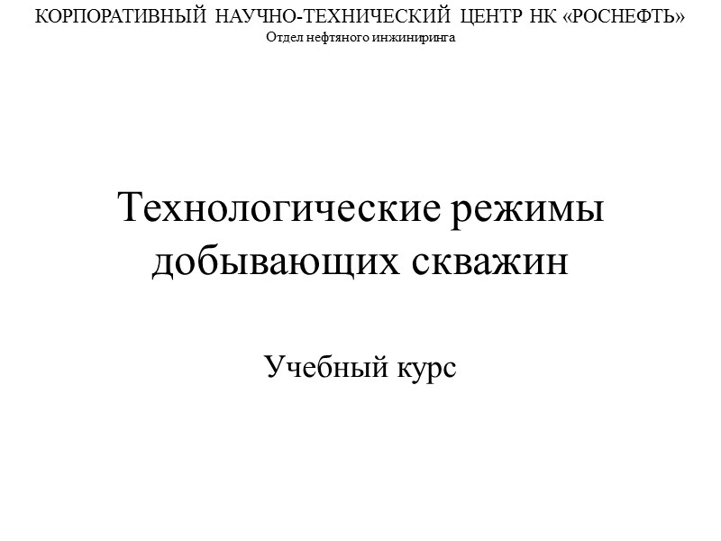 Технологические режимы добывающих скважин Учебный курс КОРПОРАТИВНЫЙ НАУЧНО-ТЕХНИЧЕСКИЙ ЦЕНТР НК «РОСНЕФТЬ» Отдел нефтяного инжиниринга