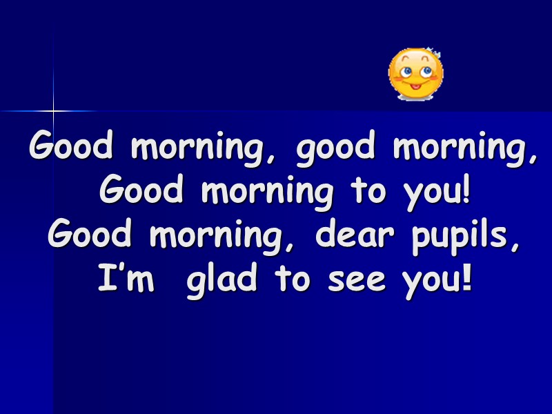 Good morning, good morning, Good morning to you! Good morning, dear pupils, I’m 