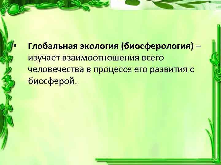  • Глобальная экология (биосферология) – изучает взаимоотношения всего человечества в процессе его развития